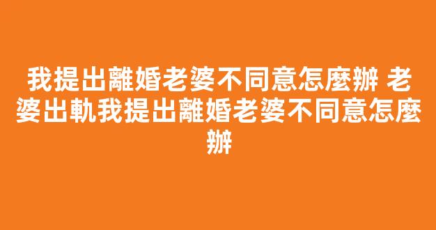 我提出離婚老婆不同意怎麼辦 老婆出軌我提出離婚老婆不同意怎麼辦